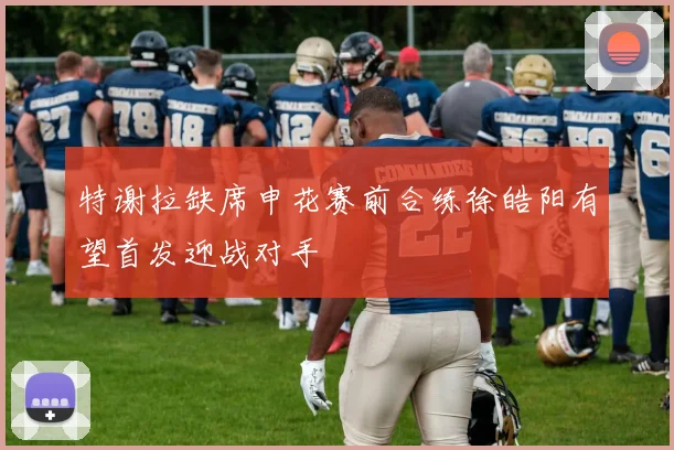 特谢拉缺席申花赛前合练徐皓阳有望首发迎战对手