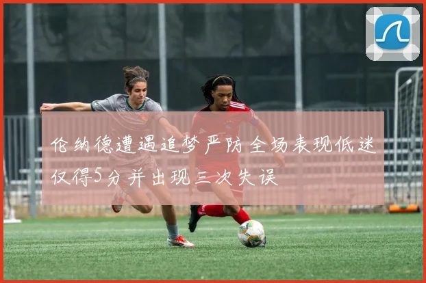 伦纳德遭遇追梦严防全场表现低迷仅得5分并出现三次失误