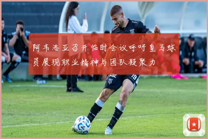 阿韦洛亚召开临时会议呼吁皇马球员展现职业精神与团队凝聚力