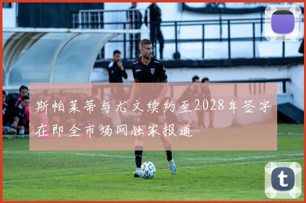 斯帕莱蒂与尤文续约至2028年签字在即全市场网独家报道