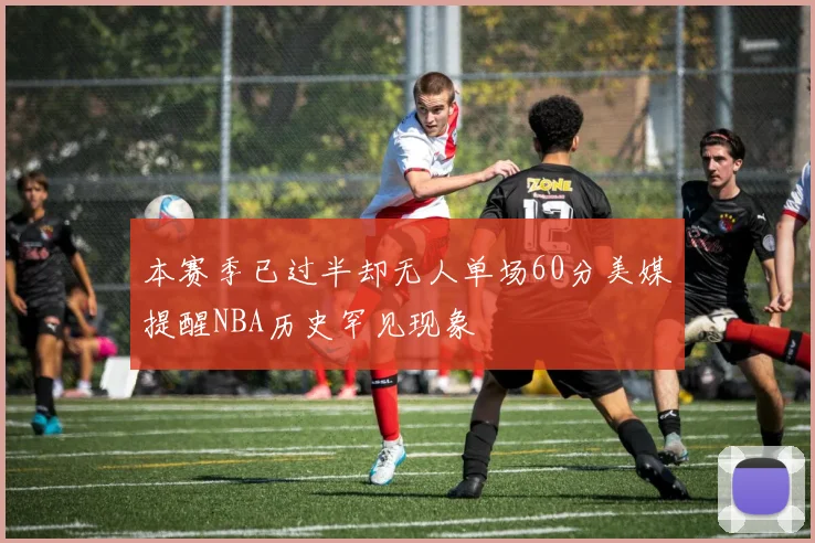 本赛季已过半却无人单场60分美媒提醒NBA历史罕见现象