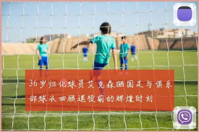36岁归化球员艾克森晒国足与俱乐部球衣回顾退役前的辉煌时刻