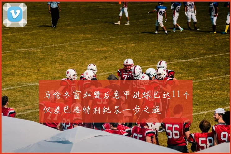 马伦冬窗加盟后意甲进球已达11个仅差巴洛特利纪录一步之遥