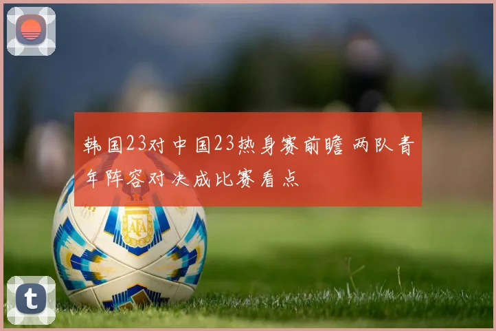韩国23对中国23热身赛前瞻 两队青年阵容对决成比赛看点