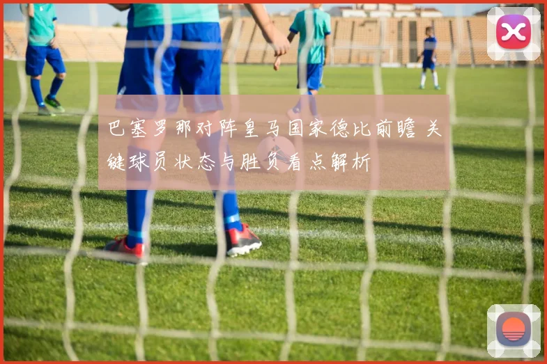 巴塞罗那对阵皇马国家德比前瞻 关键球员状态与胜负看点解析