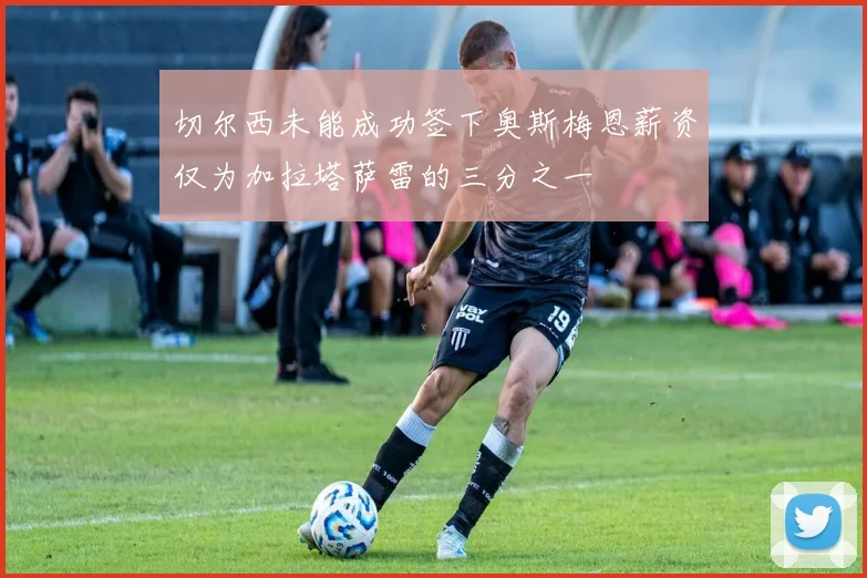 切尔西未能成功签下奥斯梅恩薪资仅为加拉塔萨雷的三分之一