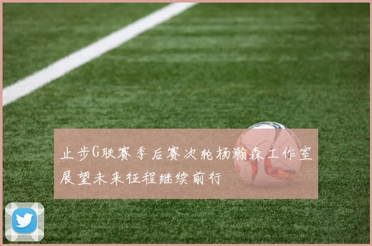 止步G联赛季后赛次轮杨瀚森工作室展望未来征程继续前行