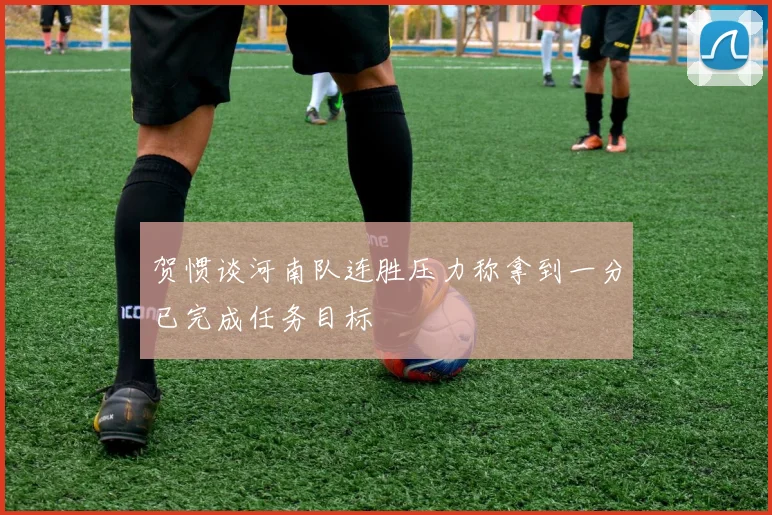 贺惯谈河南队连胜压力称拿到一分已完成任务目标